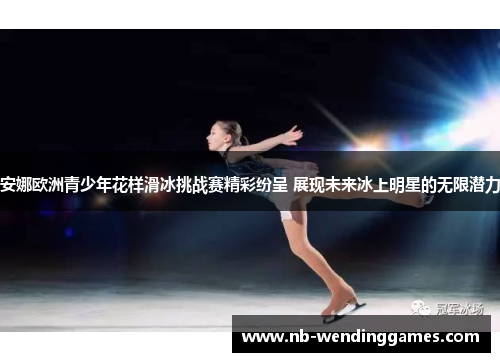 安娜欧洲青少年花样滑冰挑战赛精彩纷呈 展现未来冰上明星的无限潜力 安娜欧洲青少年花样滑冰挑战赛精彩纷呈 展现未来冰上明星的无限潜力