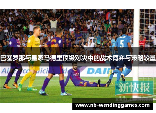 巴塞罗那与皇家马德里顶级对决中的战术博弈与策略较量 巴塞罗那与皇家马德里顶级对决中的战术博弈与策略较量