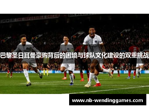 巴黎圣日耳曼豪购背后的困境与球队文化建设的双重挑战