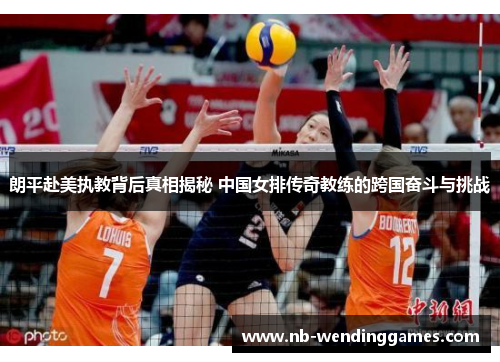 朗平赴美执教背后真相揭秘 中国女排传奇教练的跨国奋斗与挑战