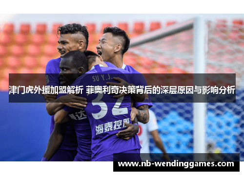 津门虎外援加盟解析 菲奥利奇决策背后的深层原因与影响分析