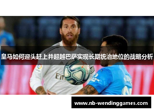 皇马如何迎头赶上并超越巴萨实现长期统治地位的战略分析