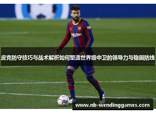 皮克防守技巧与战术解析如何塑造世界级中卫的领导力与稳固防线 皮克防守技巧与战术解析如何塑造世界级中卫的领导力与稳固防线