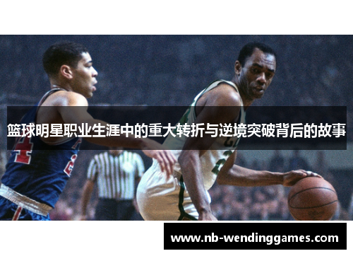 篮球明星职业生涯中的重大转折与逆境突破背后的故事 篮球明星职业生涯中的重大转折与逆境突破背后的故事