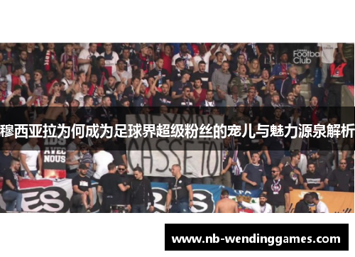 穆西亚拉为何成为足球界超级粉丝的宠儿与魅力源泉解析