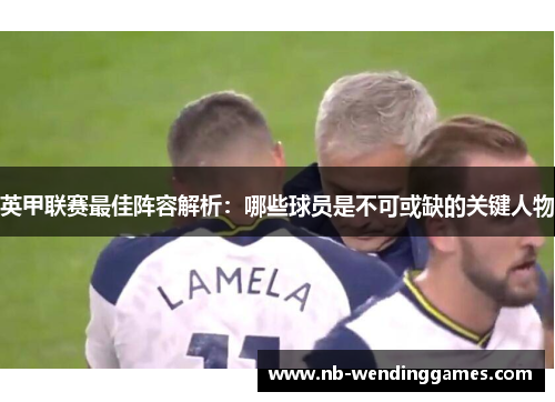 英甲联赛最佳阵容解析:哪些球员是不可或缺的关键人物 英甲联赛最佳阵容解析:哪些球员是不可或缺的关键人物