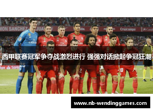 西甲联赛冠军争夺战激烈进行 强强对话掀起争冠狂潮