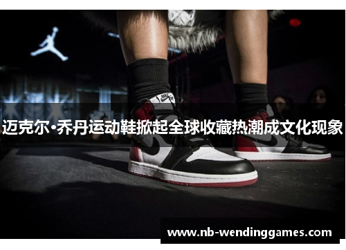 迈克尔·乔丹运动鞋掀起全球收藏热潮成文化现象 迈克尔·乔丹运动鞋掀起全球收藏热潮成文化现象