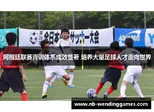 阿根廷联赛青训体系成效显著 培养大量足球人才走向世界 阿根廷联赛青训体系成效显著 培养大量足球人才走向世界